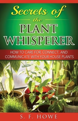 Secrets of the Plant Whisperer: How To Care For, Connect, And Communicate With Your House Plants by Howe, S. F.