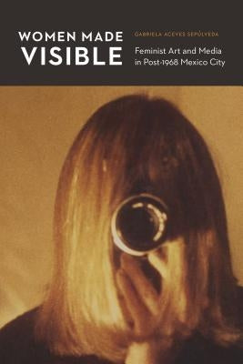 Women Made Visible: Feminist Art and Media in Post-1968 Mexico City by Aceves Sep&#250;lveda, Gabriela
