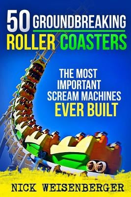 50 Groundbreaking Roller Coasters: The Most Important Scream Machines Ever Built by Weisenberger, Nick