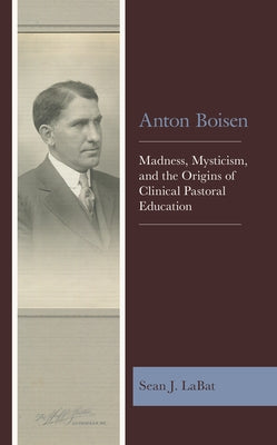 Anton Boisen: Madness, Mysticism, and the Origins of Clinical Pastoral Education by Labat, Sean J.