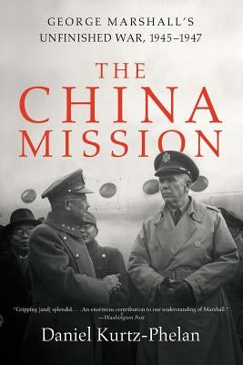 The China Mission: George Marshall's Unfinished War, 1945-1947 by Kurtz-Phelan, Daniel