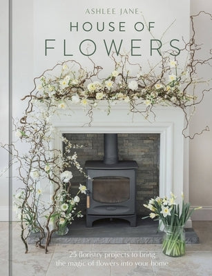 The House of Flowers: 25 Floristry Projects to Bring the Magic of Flowers Into Your Home by Jane, Ashlee