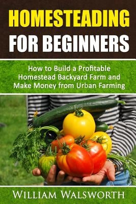 Homesteading For Beginners: How To Build A Profitable Homestead Backyard Farm and Make Money From Urban Farming by Walsworth, William