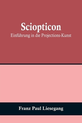 Sciopticon: Einführung in die Projections-Kunst by Paul Liesegang, Franz