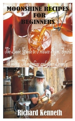 Moonshine Recipes for Beginners: The Basic Guide to Produce Rum, Spirit Whisky, Moonshine and other Brandy by Kenneth, Richard