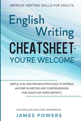 Improve Writing Skills for Adults: ENGLISH WRITING CHEATSHEET, YOU'RE WELCOME - Simple, Fun, and Proven Strategies To Impress Anyone In Writing and Co by Powers, James