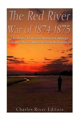 The Red River War of 1874-1875: The History of the Last American Campaign to Remove Native Americans from the Southwest by Charles River Editors