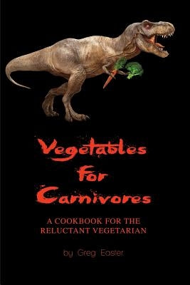 Vegetables for Carnivores - A Cookbook for the Reluctant Vegetarian by Easter, Greg