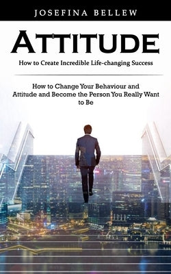 Attitude: How to Create Incredible Life-changing Success (How to Change Your Behaviour and Attitude and Become the Person You Re by Bellew, Josefina