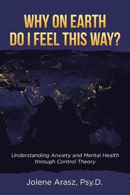 Why On Earth Do I Feel This Way?: Understanding Anxiety and Mental Health through Control Theory by Arasz Psy D., Jolene