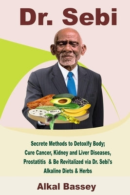 Dr. Sebi: Secrete Methods to Detoxify Body; Cure Cancer, Kidney and Liver Diseases, Prostatitis & Be Revitalized via Dr. Sebi's by Bassey, Alkal