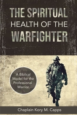 The Spiritual Health of the Warfighter: A Biblical Model for the Professional Warrior by Capps, Kory M.