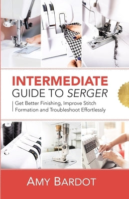 Intermediate Guide to Serger: Get Better Finishing, Improve Stitch Formation and Troubleshoot Effortlessly by Bardot, Amy