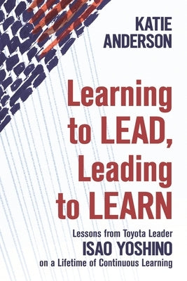 Learning to Lead, Leading to Learn: Lessons from Toyota Leader Isao Yoshino on a Lifetime of Continuous Learning by Yoshino, Isao