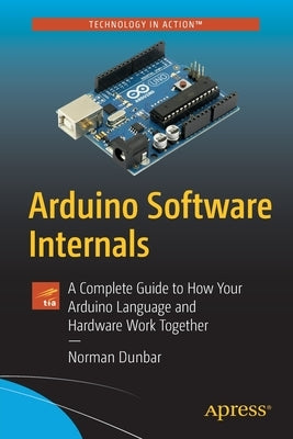 Arduino Software Internals: A Complete Guide to How Your Arduino Language and Hardware Work Together by Dunbar, Norman