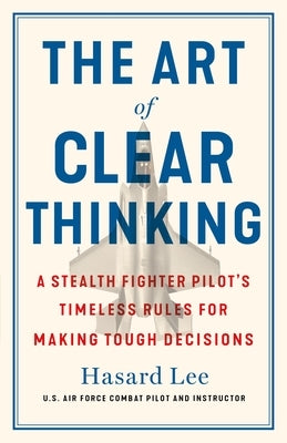 The Art of Clear Thinking: A Stealth Fighter Pilot's Timeless Rules for Making Tough Decisions by Lee, Hasard