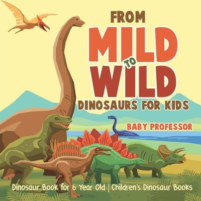 From Mild to Wild, Dinosaurs for Kids - Dinosaur Book for 6-Year-Old Children's Dinosaur Books by Baby Professor