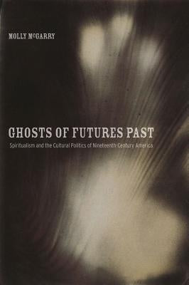 Ghosts of Futures Past: Spiritualism and the Cultural Politics of Nineteenth-Century America by McGarry, Molly