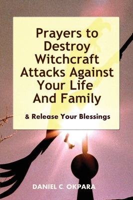 Prayers to Destroy Witchcraft Attacks Against Your Life & Family & Release Your Blessings by Okpara, Daniel C.