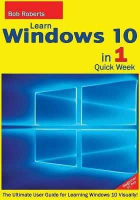 Learn Windows 10 in 1 Quick Week. Beginner to Pro.: The Ultimate User Guide for Learning Windows 10 Visually! by Roberts, Bob