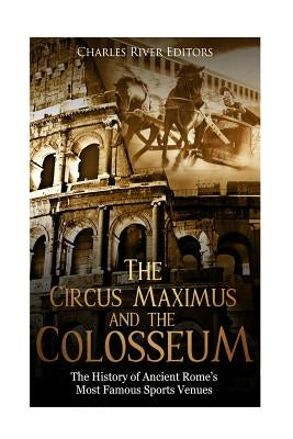 The Circus Maximus and the Colosseum: The History of Ancient Rome's Most Famous Sports Venues by Charles River Editors