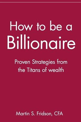 How to Be a Billionaire: Proven Strategies from the Titans of Wealth by Fridson, Martin S. Cfa