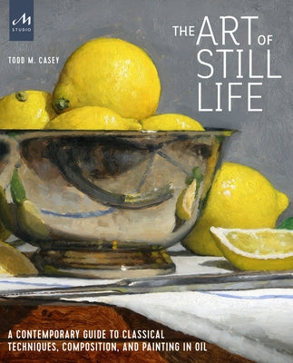 The Art of Still Life: A Contemporary Guide to Classical Techniques, Composition, and Painting in Oil by Casey, Todd M.