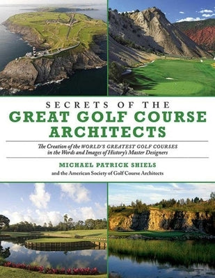 Secrets of the Great Golf Course Architects: The Creation of the World's Greatest Golf Courses in the Words and Images of History's Master Designers by Shiels, Michael Patrick
