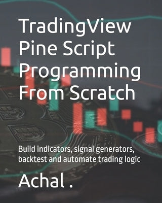 TradingView Pine Script Programming From Scratch: Build indicators, signal generators, backtest and automate trading logic by , Achal