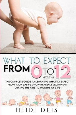 What to Expect from 0 to 12 Months: The Complete Guide to Learning What to Expect from Your Baby's Growth and Development During the First 12 Months o by Deis, Heidi