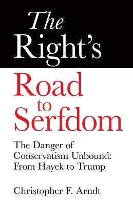 The Right's Road to Serfdom: The Danger of Conservatism Unbound: From Hayek to Trump by Arndt, Christopher Favrot