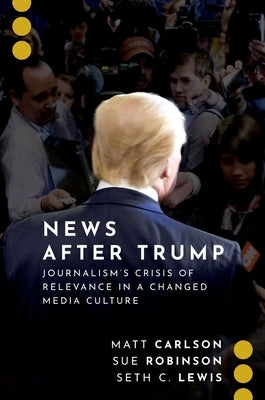News After Trump: Journalism's Crisis of Relevance in a Changed Media Culture by Carlson, Matt