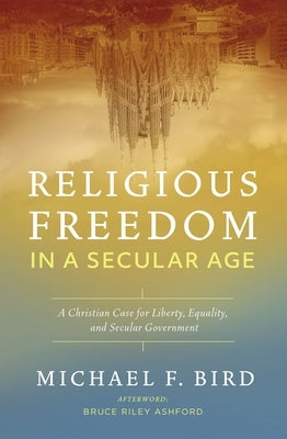 Religious Freedom in a Secular Age: A Christian Case for Liberty, Equality, and Secular Government by Bird, Michael F.