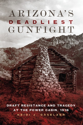 Arizona's Deadliest Gunfight: Draft Resistance and Tragedy at the Power Cabin, 1918 by Osselaer, Heidi J.