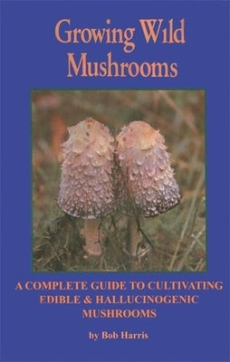 Growing Wild Mushrooms: A Complete Guide to Cultivating Edible and Hallucinogenic Mushrooms by Harris, Bob