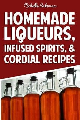 Homemade Liqueurs, Infused Spirits, & Cordial Recipes by Bakeman, Michelle