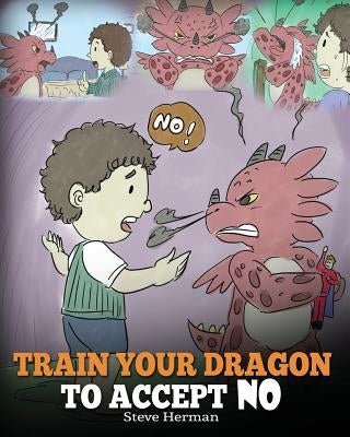 Train Your Dragon To Accept NO: Teach Your Dragon To Accept 'No' For An Answer. A Cute Children Story To Teach Kids About Disagreement, Emotions and A by Herman, Steve