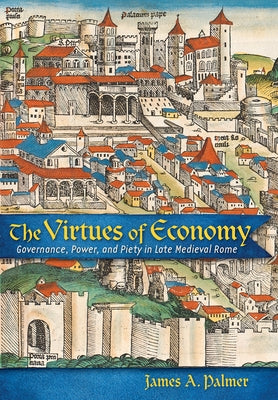 The Virtues of Economy: Governance, Power, and Piety in Late Medieval Rome by Palmer, James A.