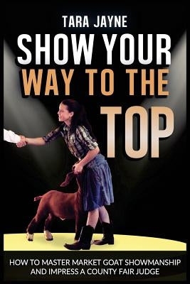 Show Your Way To The Top: How To Master Market Goat Showmanship And Impress A County Fair Judge by Jayne, Tara