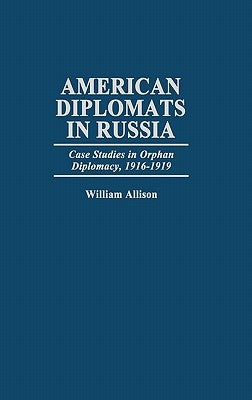 American Diplomats in Russia: Case Studies in Orphan Diplomacy, 1916-1919 by Allison, William T.