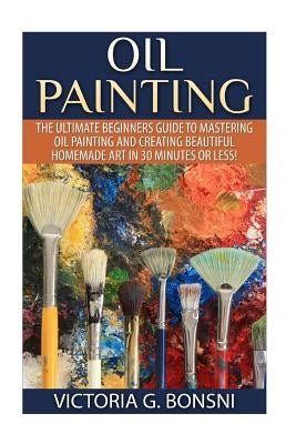 Oil Painting: The Ultimate Beginners Guide to Mastering Oil Painting and Creating Beautiful Homemade Art in 30 Minutes or Less! by Bonsni, Victoria
