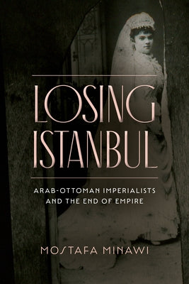 Losing Istanbul: Arab-Ottoman Imperialists and the End of Empire by Minawi, Mostafa