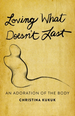 Loving What Doesn't Last: An Adoration of the Body by Kukuk, Christina