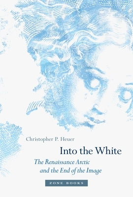 Into the White: The Renaissance Arctic and the End of the Image by Heuer, Christopher P.