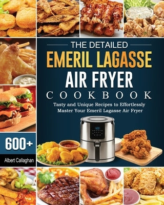 The Detailed Emeril Lagasse Air Fryer Cookbook: 600+ Tasty and Unique Recipes to Effortlessly Master Your Emeril Lagasse Air Fryer by Callaghan, Albert