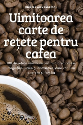 Uimitoarea carte de re&#539;ete pentru cafea by Mihaela Alexandrescu