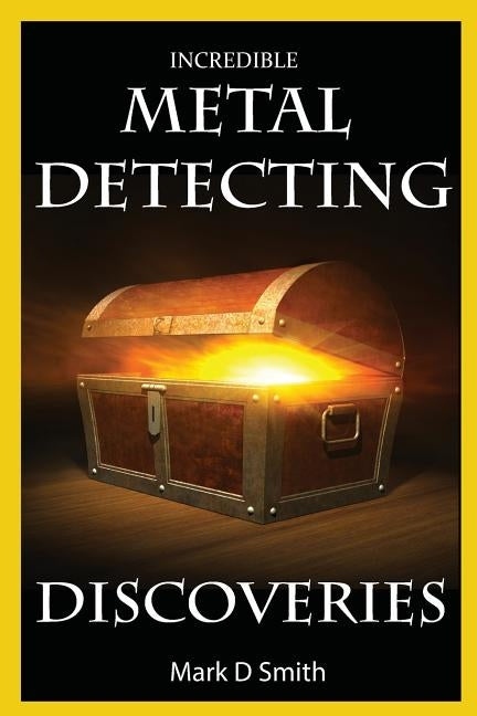 Incredible Metal Detecting Discoveries: True Stories of Amazing Treasures Found by Everyday People by Smith, Mark D.