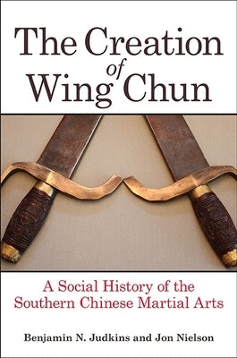 The Creation of Wing Chun by Judkins, Benjamin N.