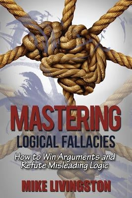 Mastering Logical Fallacies: How to Win Arguments and Refute Misleading Logic by Livingston, Mike