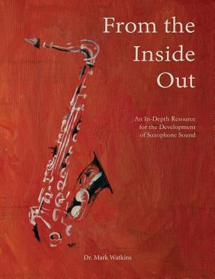 From the Inside Out: An In-depth Resource for the Development of Saxophone Sound by Watkins, Mark